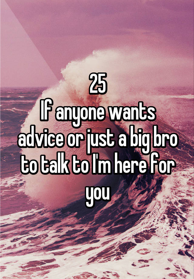 25
If anyone wants advice or just a big bro to talk to I'm here for you