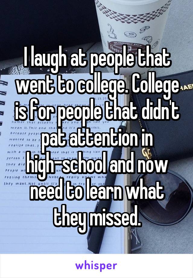 I laugh at people that went to college. College is for people that didn't pat attention in high-school and now need to learn what they missed.