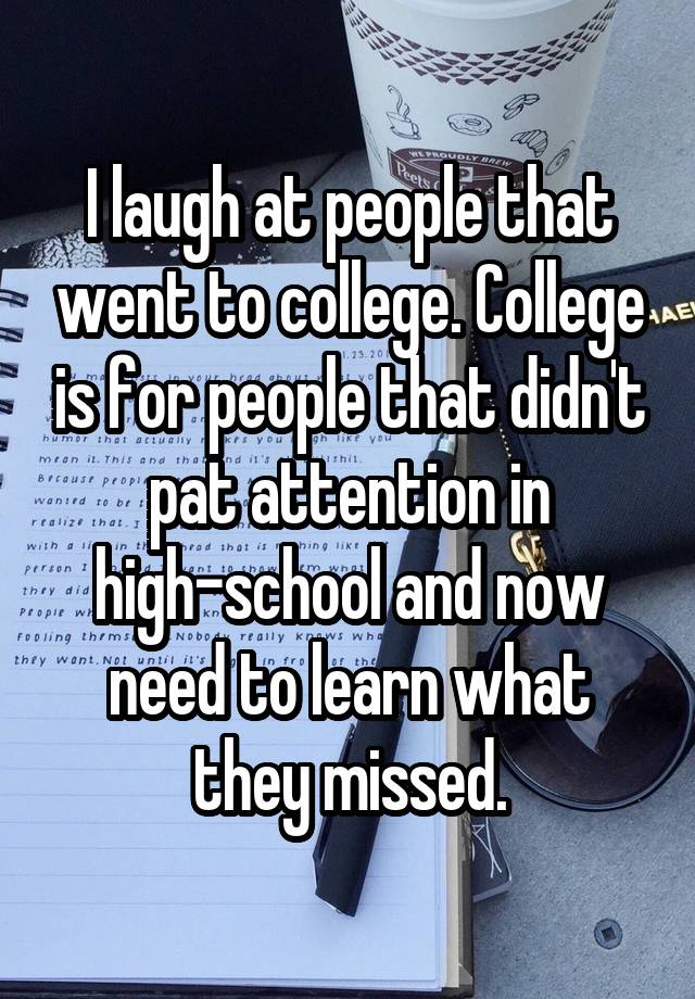 I laugh at people that went to college. College is for people that didn't pat attention in high-school and now need to learn what they missed.