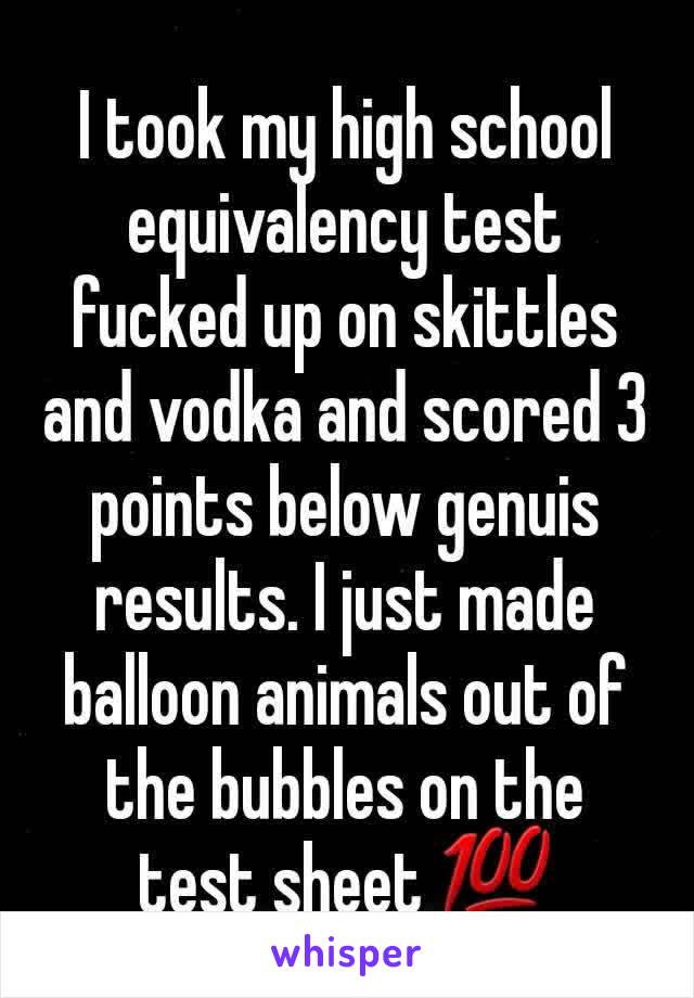 I took my high school equivalency test fucked up on skittles and vodka and scored 3 points below genuis results. I just made balloon animals out of the bubbles on the test sheet 💯