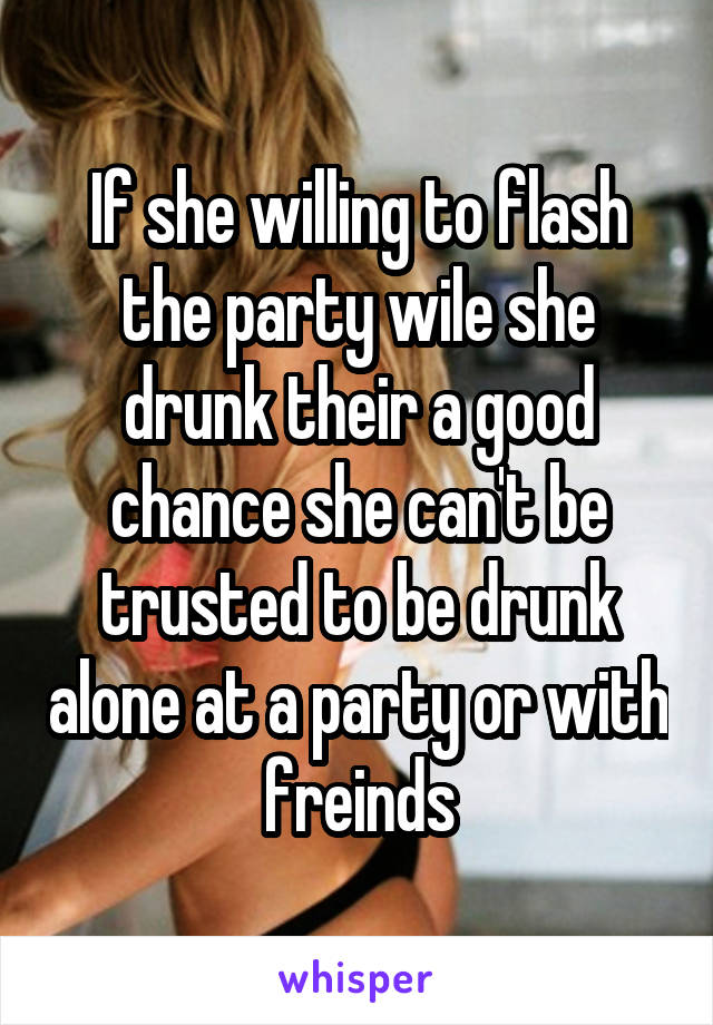 If she willing to flash the party wile she drunk their a good chance she can't be trusted to be drunk alone at a party or with freinds