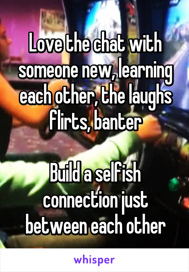 Love the chat with someone new, learning each other, the laughs flirts, banter

Build a selfish connection just between each other