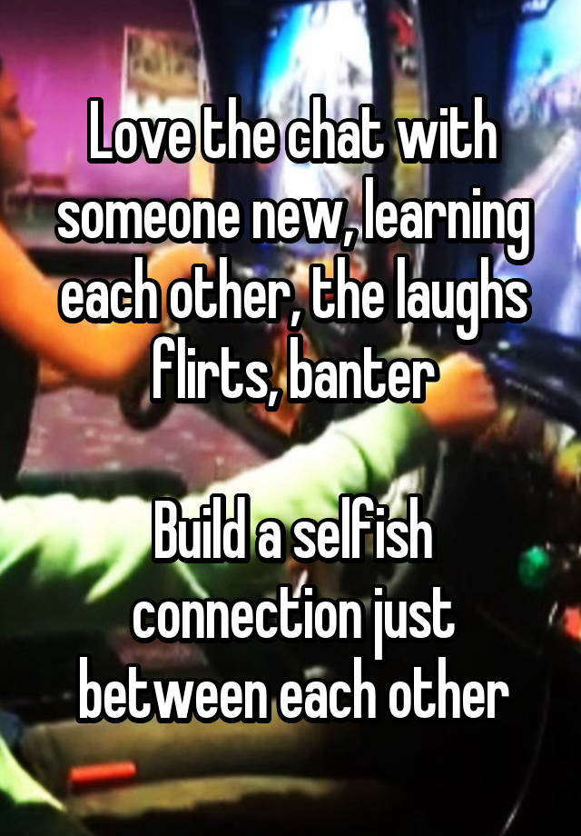 Love the chat with someone new, learning each other, the laughs flirts, banter

Build a selfish connection just between each other