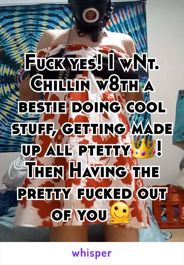 Fuck yes! I wNt. Chillin w8th a bestie doing cool stuff, getting made up all ptetty👑!   Then Having the pretty fucked out of you🫠