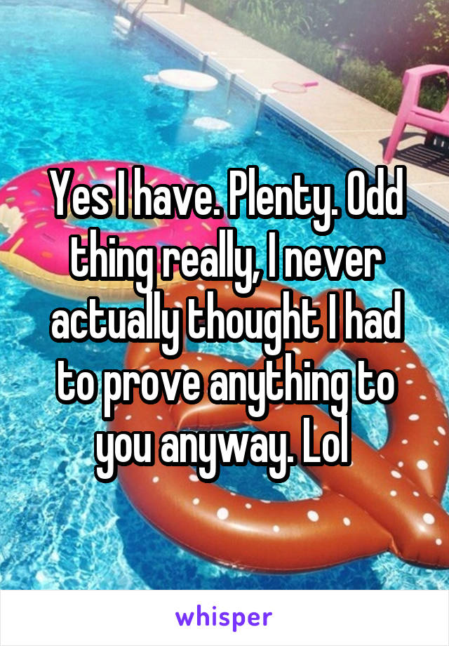 Yes I have. Plenty. Odd thing really, I never actually thought I had to prove anything to you anyway. Lol 