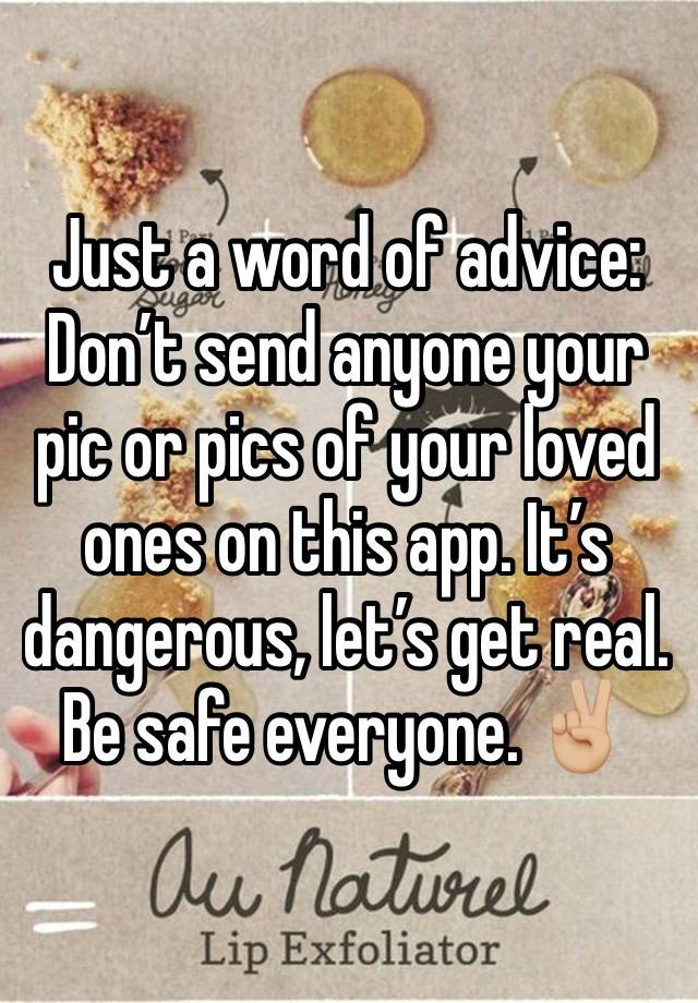 Just a word of advice: Don’t send anyone your pic or pics of your loved ones on this app. It’s dangerous, let’s get real. Be safe everyone. ✌🏼