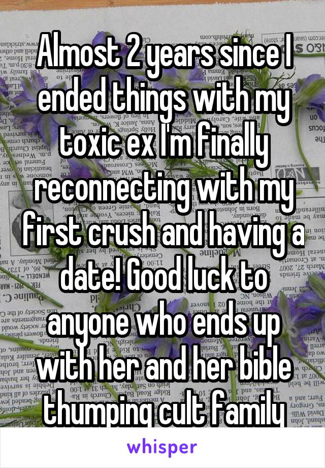 Almost 2 years since I ended things with my toxic ex I'm finally reconnecting with my first crush and having a date! Good luck to anyone who ends up with her and her bible thumping cult family