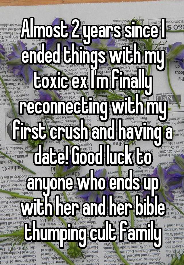 Almost 2 years since I ended things with my toxic ex I'm finally reconnecting with my first crush and having a date! Good luck to anyone who ends up with her and her bible thumping cult family