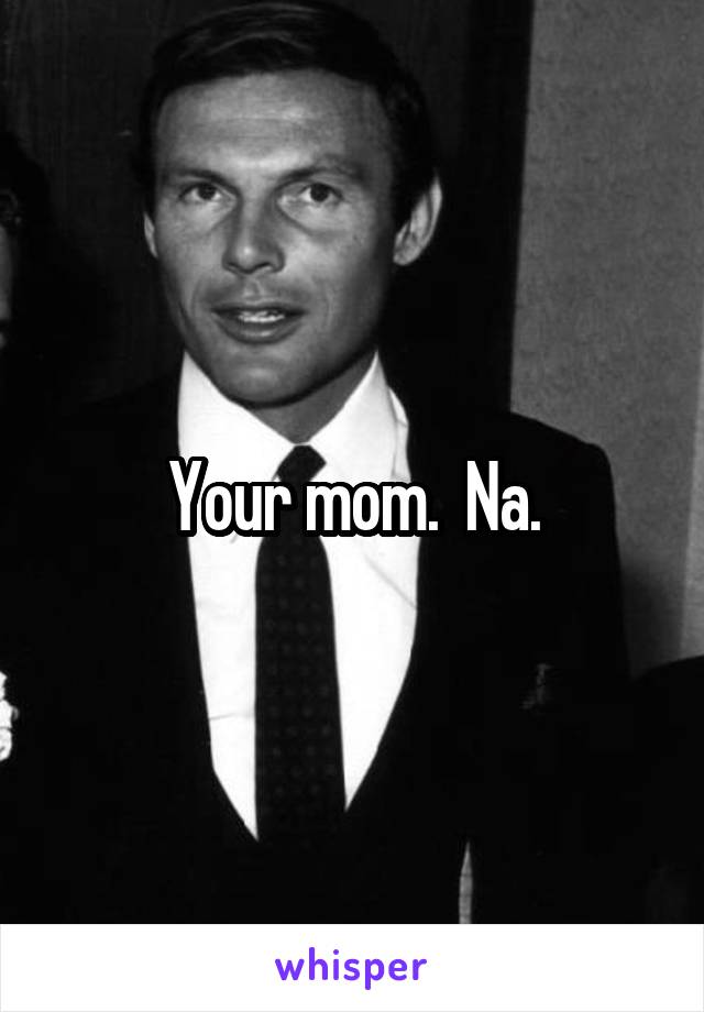 Your mom.  Na.