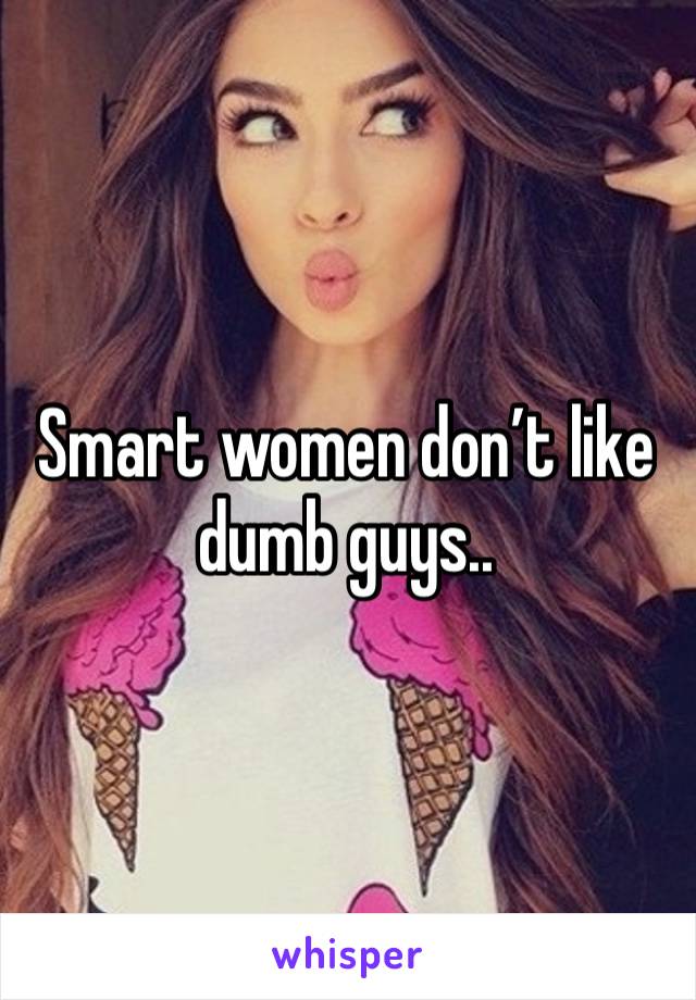 Smart women don’t like dumb guys..