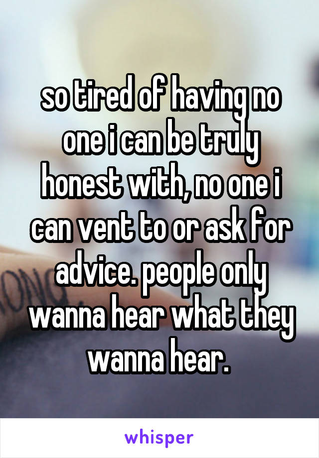 so tired of having no one i can be truly honest with, no one i can vent to or ask for advice. people only wanna hear what they wanna hear. 