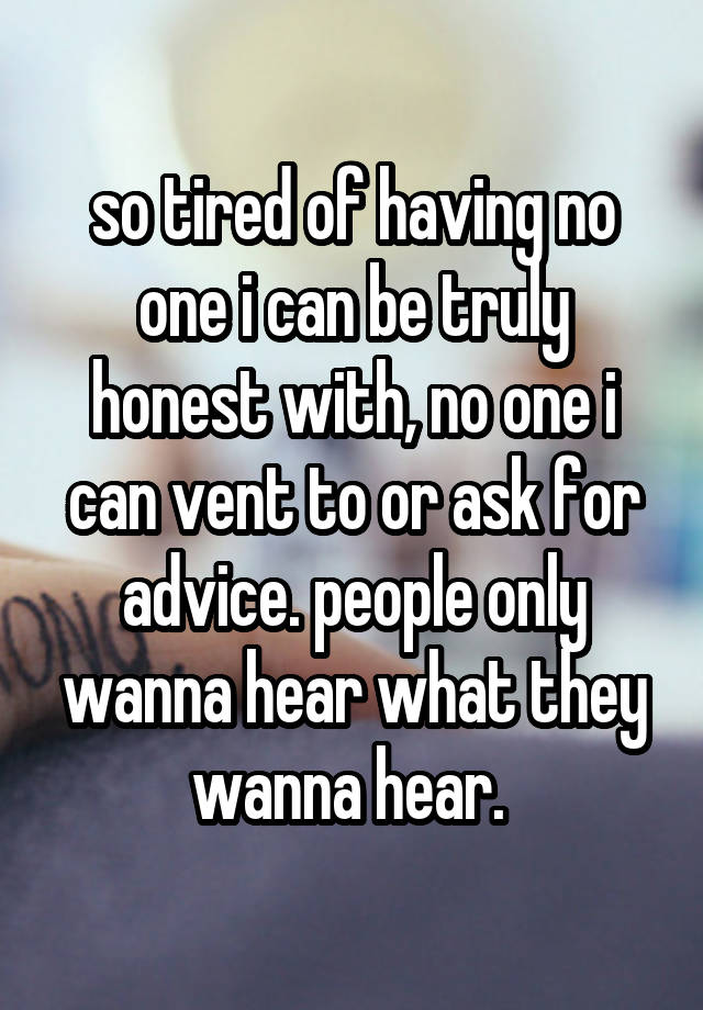 so tired of having no one i can be truly honest with, no one i can vent to or ask for advice. people only wanna hear what they wanna hear. 