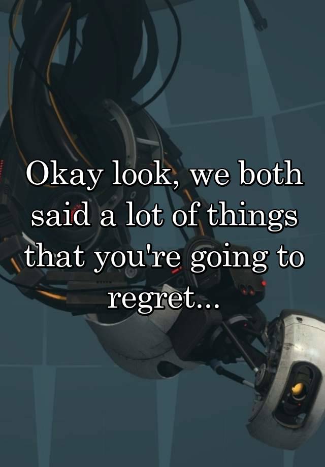 Okay look, we both said a lot of things that you're going to regret...