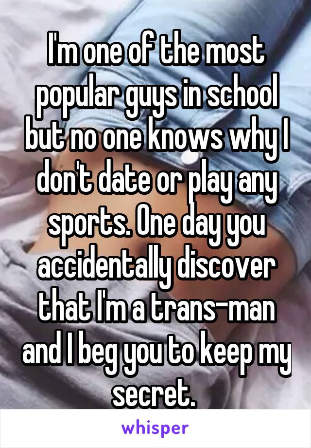 I'm one of the most popular guys in school but no one knows why I don't date or play any sports. One day you accidentally discover that I'm a trans-man and I beg you to keep my secret. 