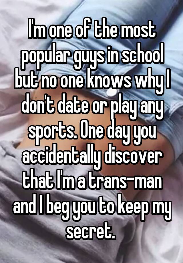 I'm one of the most popular guys in school but no one knows why I don't date or play any sports. One day you accidentally discover that I'm a trans-man and I beg you to keep my secret. 