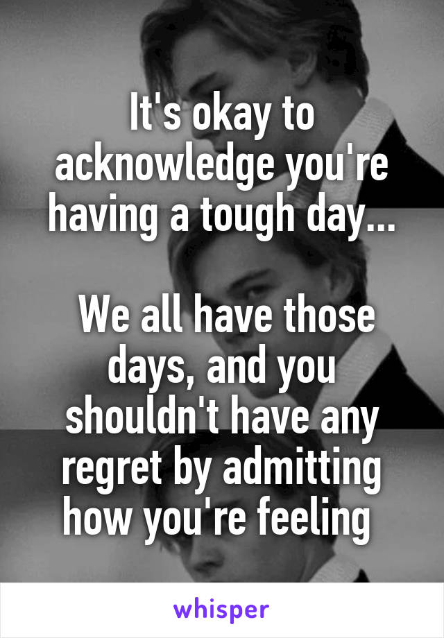 It's okay to acknowledge you're having a tough day...

 We all have those days, and you shouldn't have any regret by admitting how you're feeling 