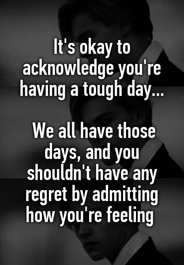 It's okay to acknowledge you're having a tough day...

 We all have those days, and you shouldn't have any regret by admitting how you're feeling 