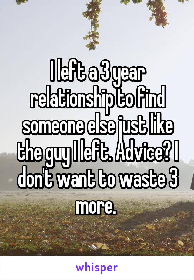 I left a 3 year relationship to find someone else just like the guy I left. Advice? I don't want to waste 3 more. 