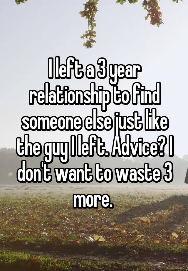 I left a 3 year relationship to find someone else just like the guy I left. Advice? I don't want to waste 3 more. 