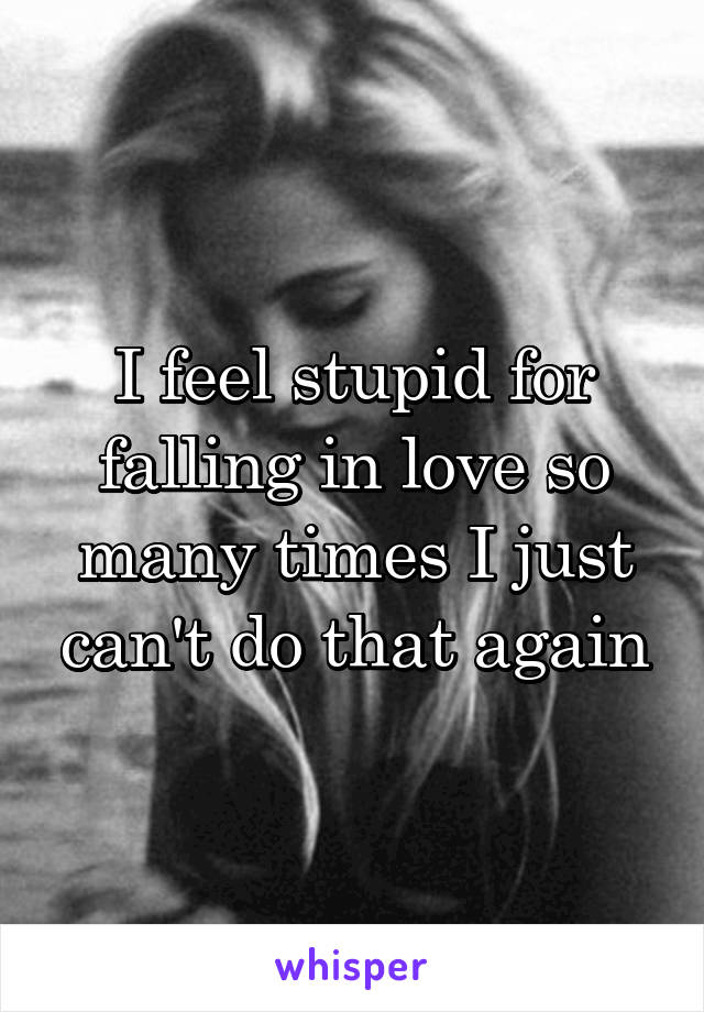 I feel stupid for falling in love so many times I just can't do that again