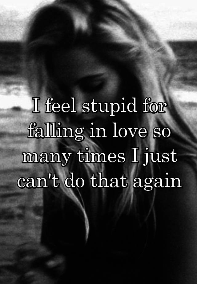 I feel stupid for falling in love so many times I just can't do that again