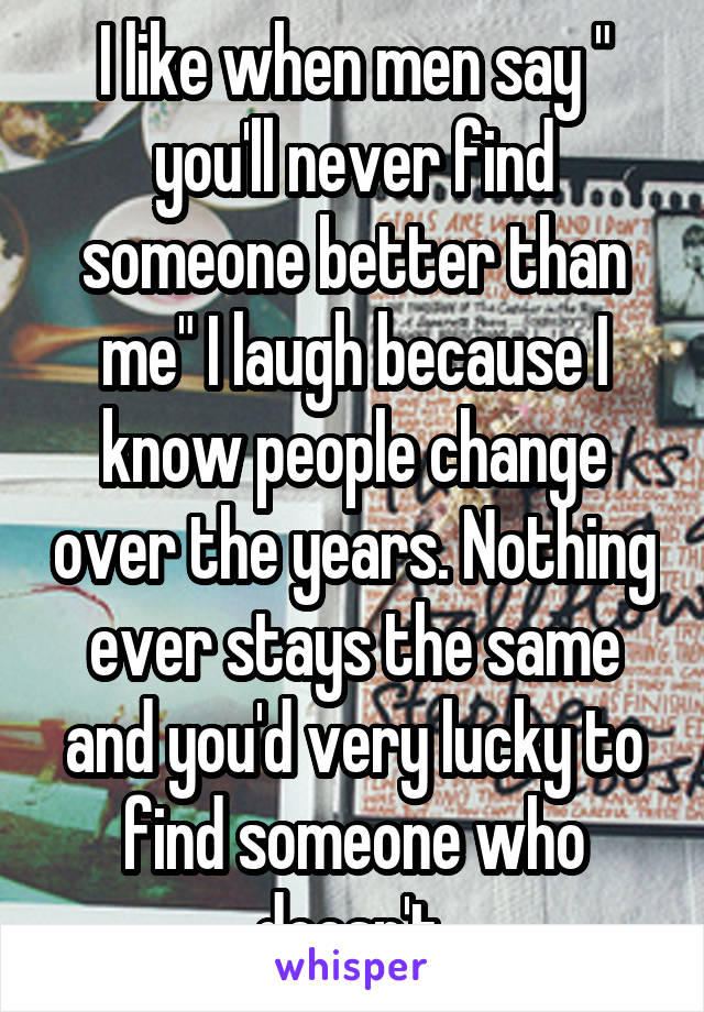 I like when men say " you'll never find someone better than me" I laugh because I know people change over the years. Nothing ever stays the same and you'd very lucky to find someone who doesn't 