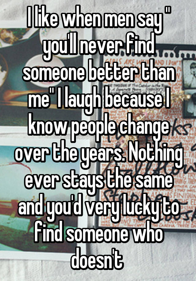 I like when men say " you'll never find someone better than me" I laugh because I know people change over the years. Nothing ever stays the same and you'd very lucky to find someone who doesn't 