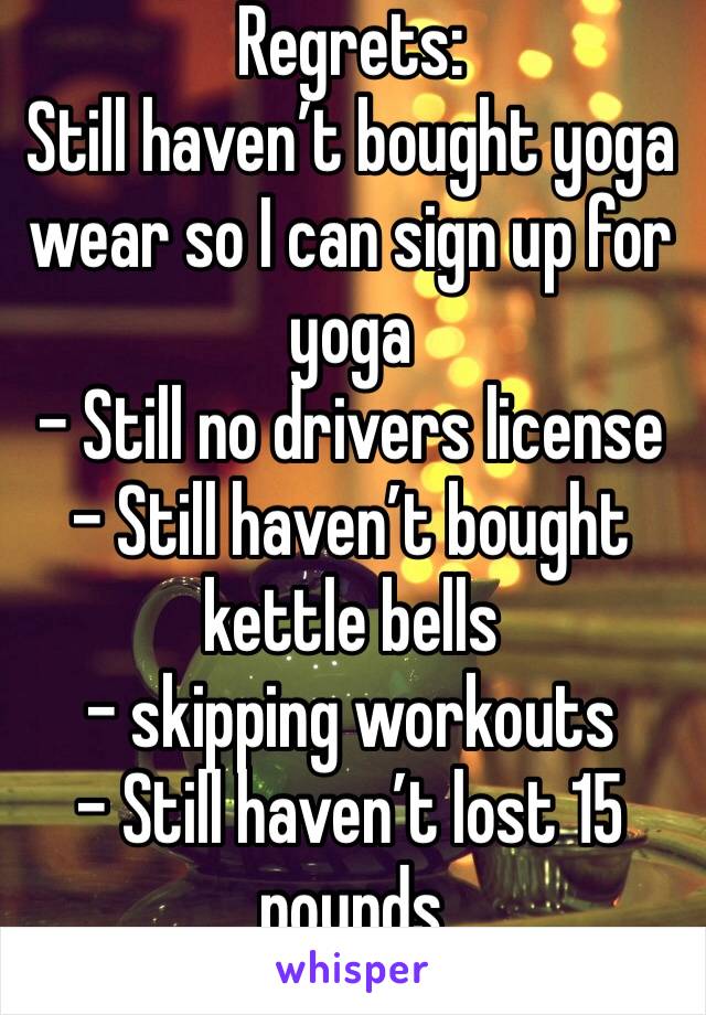 Regrets:
Still haven’t bought yoga wear so I can sign up for yoga
- Still no drivers license
- Still haven’t bought kettle bells
- skipping workouts
- Still haven’t lost 15 pounds