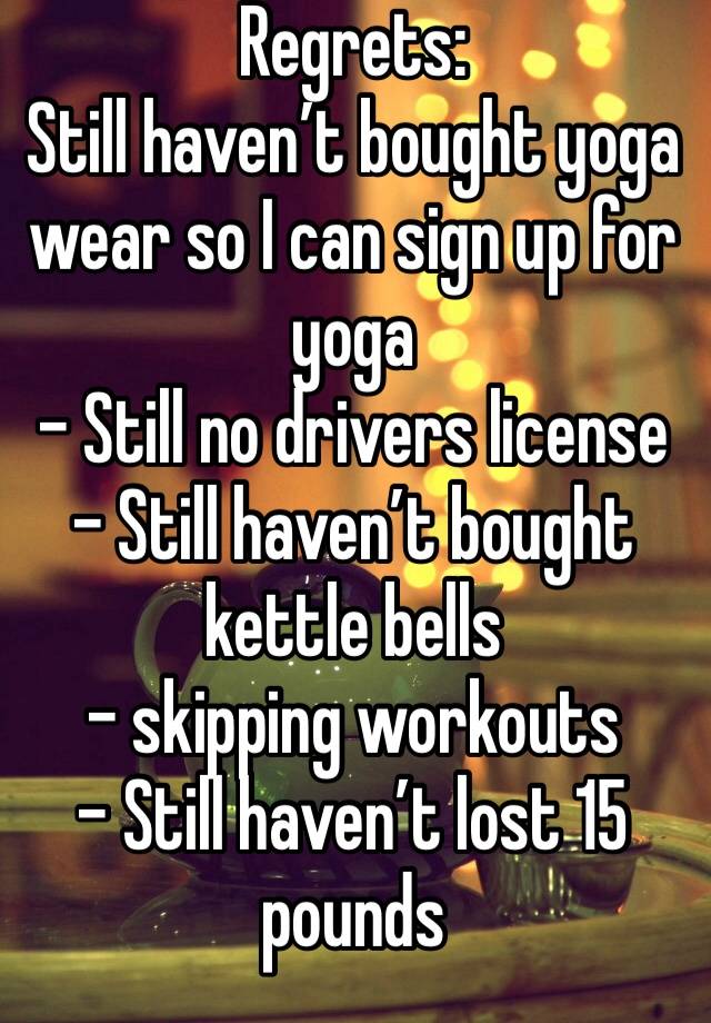 Regrets:
Still haven’t bought yoga wear so I can sign up for yoga
- Still no drivers license
- Still haven’t bought kettle bells
- skipping workouts
- Still haven’t lost 15 pounds