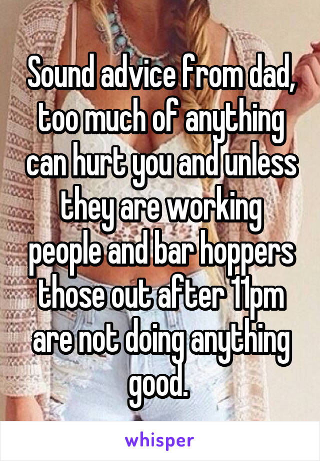 Sound advice from dad, too much of anything can hurt you and unless they are working people and bar hoppers those out after 11pm are not doing anything good. 