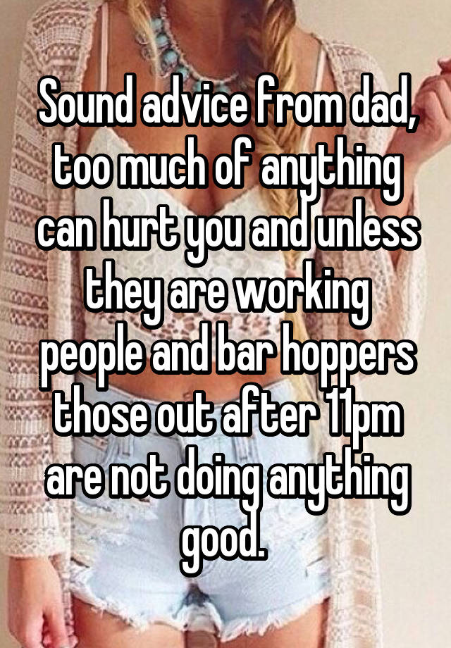 Sound advice from dad, too much of anything can hurt you and unless they are working people and bar hoppers those out after 11pm are not doing anything good. 