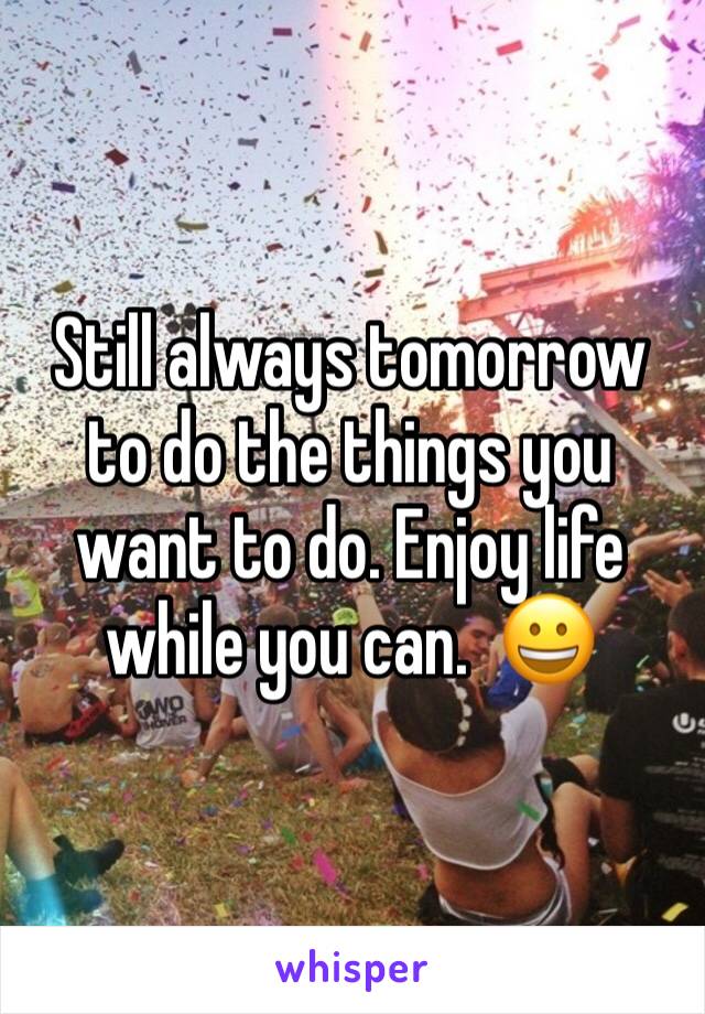 Still always tomorrow to do the things you want to do. Enjoy life while you can.  😀