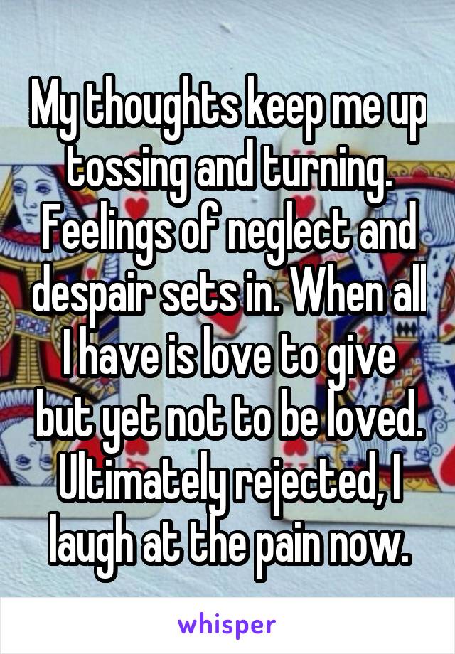 My thoughts keep me up tossing and turning. Feelings of neglect and despair sets in. When all I have is love to give but yet not to be loved. Ultimately rejected, I laugh at the pain now.