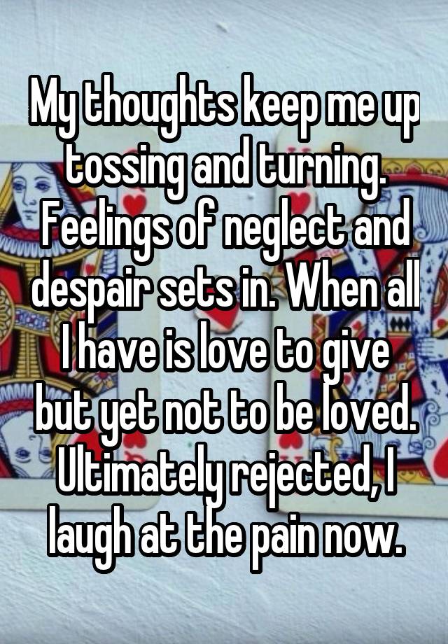 My thoughts keep me up tossing and turning. Feelings of neglect and despair sets in. When all I have is love to give but yet not to be loved. Ultimately rejected, I laugh at the pain now.