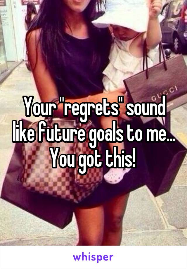 Your "regrets" sound like future goals to me... You got this! 