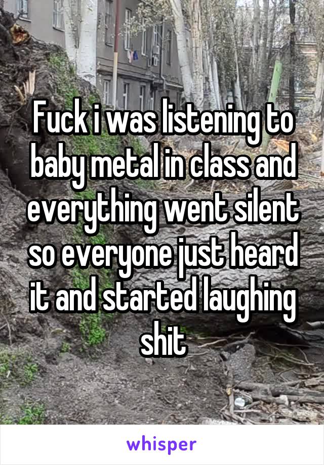 Fuck i was listening to baby metal in class and everything went silent so everyone just heard it and started laughing shit