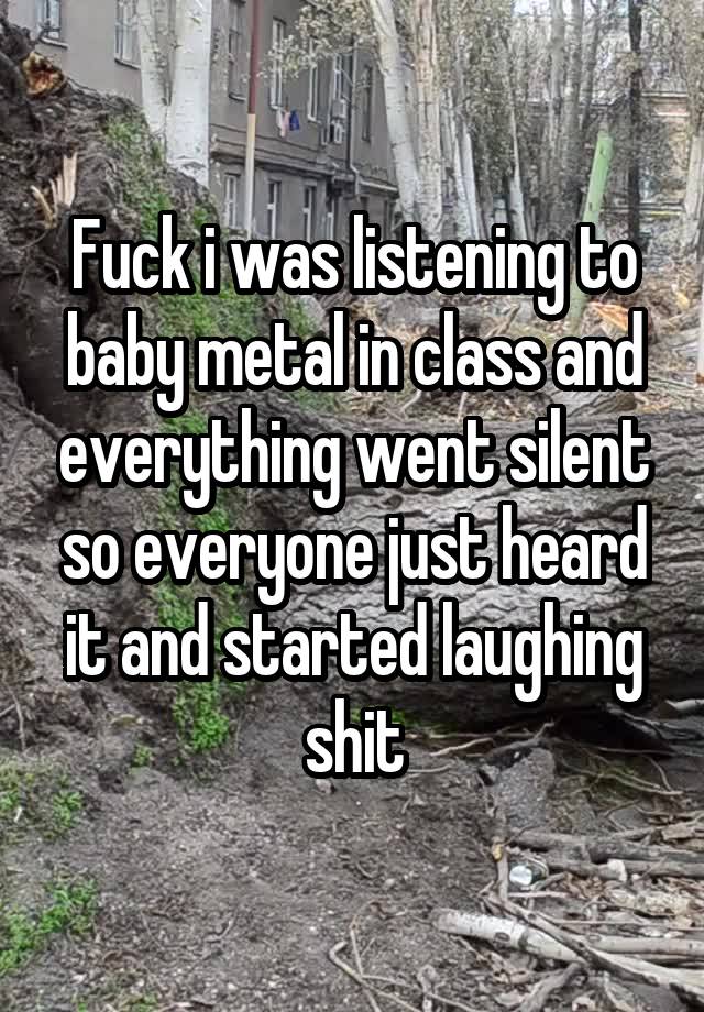 Fuck i was listening to baby metal in class and everything went silent so everyone just heard it and started laughing shit