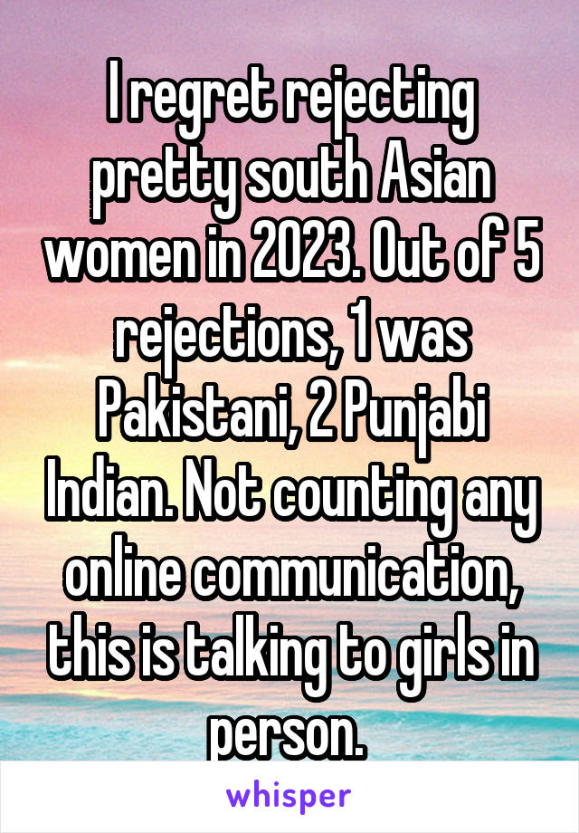 I regret rejecting pretty south Asian women in 2023. Out of 5 rejections, 1 was Pakistani, 2 Punjabi Indian. Not counting any online communication, this is talking to girls in person. 