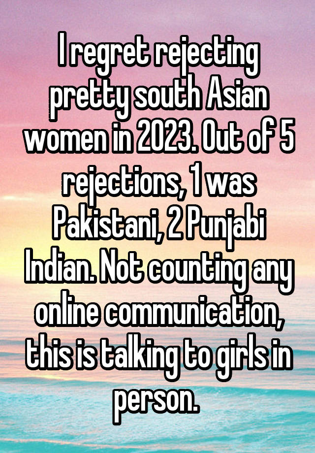 I regret rejecting pretty south Asian women in 2023. Out of 5 rejections, 1 was Pakistani, 2 Punjabi Indian. Not counting any online communication, this is talking to girls in person. 