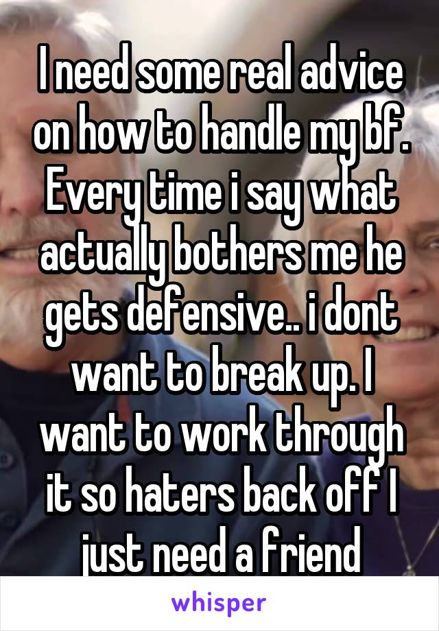 I need some real advice on how to handle my bf. Every time i say what actually bothers me he gets defensive.. i dont want to break up. I want to work through it so haters back off I just need a friend