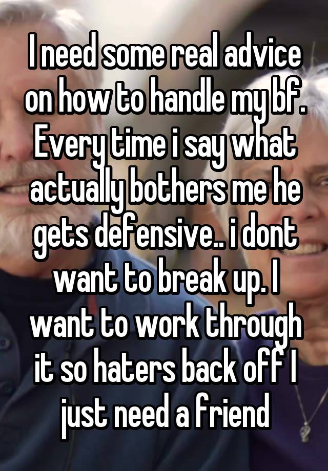 I need some real advice on how to handle my bf. Every time i say what actually bothers me he gets defensive.. i dont want to break up. I want to work through it so haters back off I just need a friend