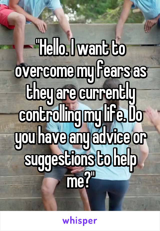 "Hello. I want to overcome my fears as they are currently controlling my life. Do you have any advice or suggestions to help me?"