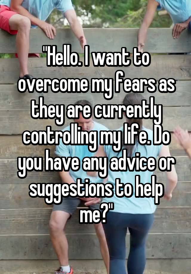 "Hello. I want to overcome my fears as they are currently controlling my life. Do you have any advice or suggestions to help me?"