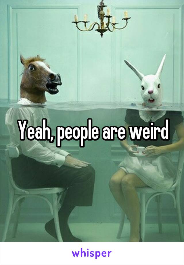 Yeah, people are weird