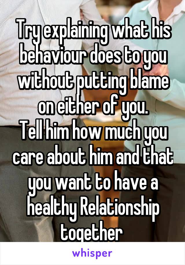 Try explaining what his behaviour does to you without putting blame on either of you.
Tell him how much you care about him and that you want to have a healthy Relationship together 