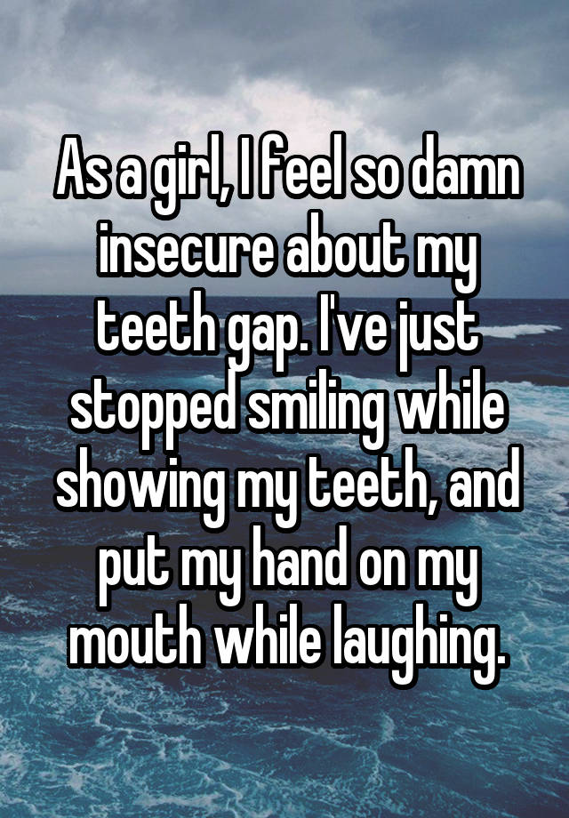 As a girl, I feel so damn insecure about my teeth gap. I've just stopped smiling while showing my teeth, and put my hand on my mouth while laughing.