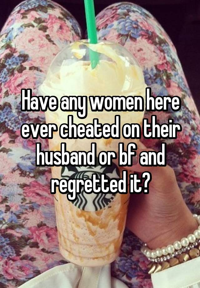 Have any women here ever cheated on their husband or bf and regretted it?