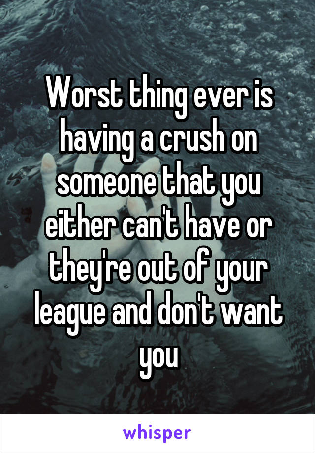 Worst thing ever is having a crush on someone that you either can't have or they're out of your league and don't want you