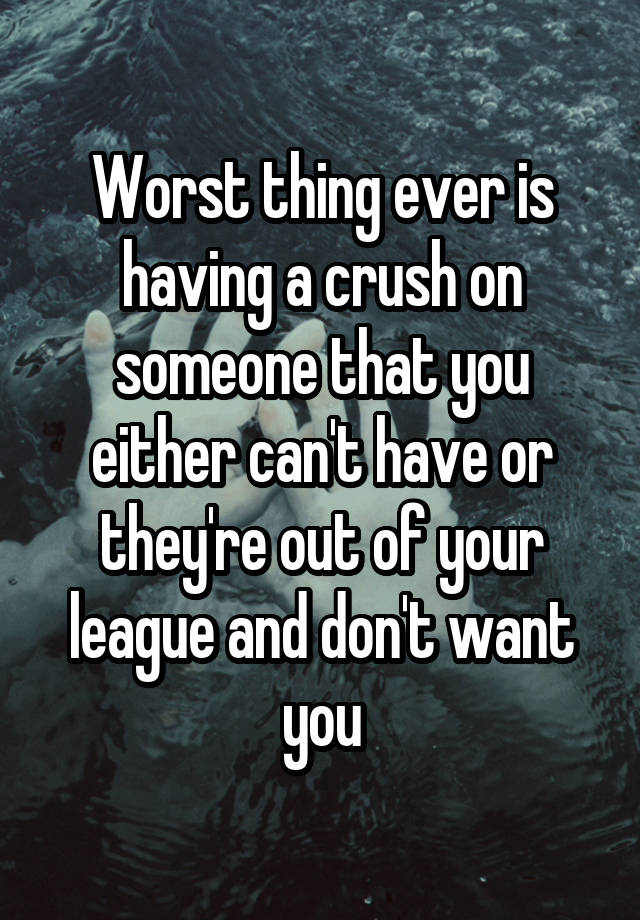 Worst thing ever is having a crush on someone that you either can't have or they're out of your league and don't want you