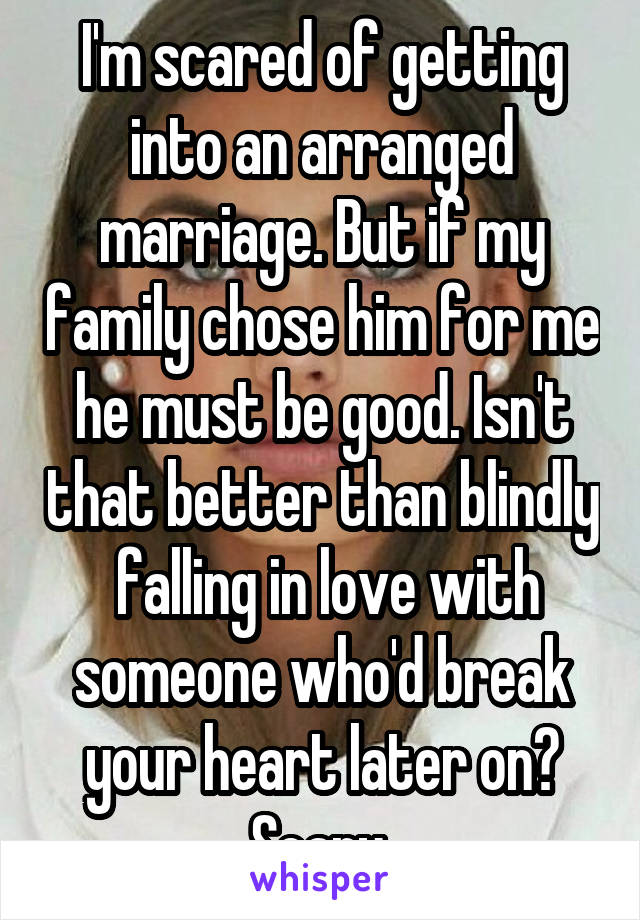 I'm scared of getting into an arranged marriage. But if my family chose him for me he must be good. Isn't that better than blindly  falling in love with someone who'd break your heart later on? Scary 